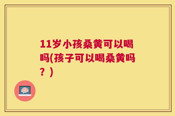 11岁小孩桑黄可以喝吗(孩子可以喝桑黄吗?) 11岁小孩桑黄可以喝吗(孩子可以喝桑黄吗?)