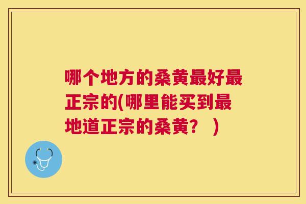 哪个地方的桑黄好正宗的(哪里能买到地道正宗的桑黄? ) 哪个地方的桑黄好正宗的(哪里能买到地道正宗的桑黄? )