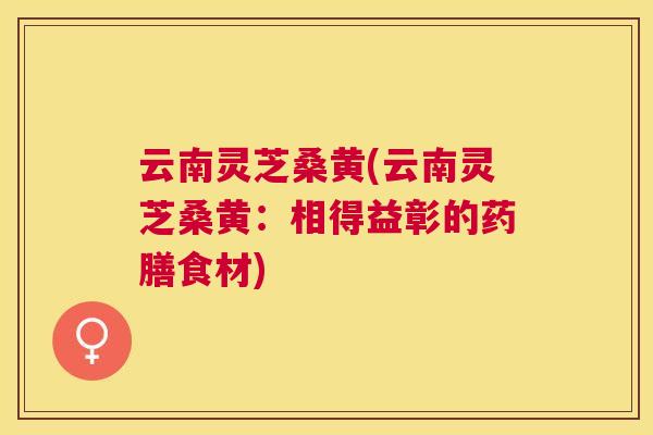 云南灵芝桑黄(云南灵芝桑黄:相得益彰的药膳食材) 云南灵芝桑黄(云南灵芝桑黄:相得益彰的药膳食材)