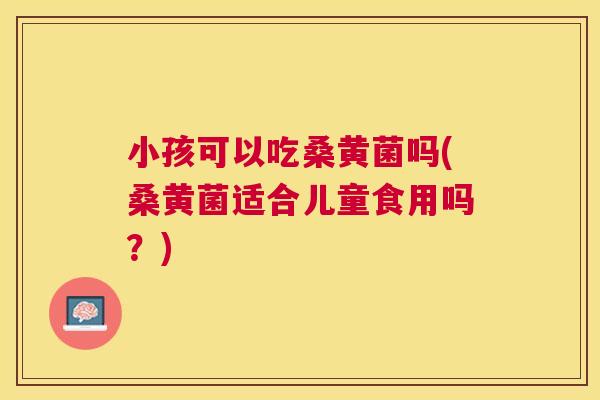 小孩可以吃桑黄菌吗(桑黄菌适合儿童食用吗?) 小孩可以吃桑黄菌吗(桑黄菌适合儿童食用吗?)