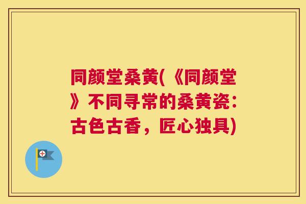 同颜堂桑黄(《同颜堂》不同寻常的桑黄瓷:古色古香,匠心独具) 同颜堂桑黄(《同颜堂》不同寻常的桑黄瓷:古色古香,匠心独具)