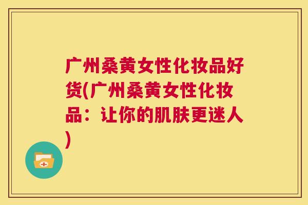 广州桑黄女性化妆品好货(广州桑黄女性化妆品:让你的更迷人) 广州桑黄女性化妆品好货(广州桑黄女性化妆品:让你的更迷人)