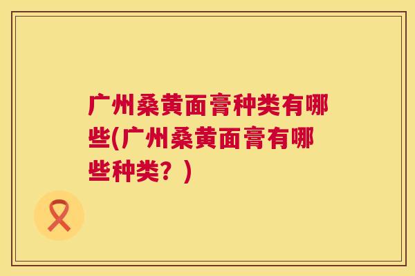 广州桑黄面膏种类有哪些(广州桑黄面膏有哪些种类?) 广州桑黄面膏种类有哪些(广州桑黄面膏有哪些种类?)