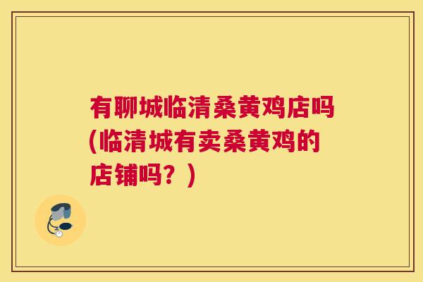 有聊城临清桑黄鸡店吗(临清城有卖桑黄鸡的店铺吗？)