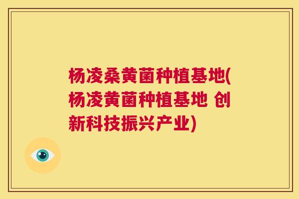 杨凌桑黄菌种植基地(杨凌黄菌种植基地 创新科技振兴产业)