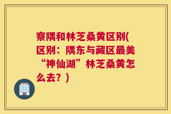 察隅和林芝桑黄区别(区别:隅东与藏区美“神仙湖”林芝桑黄怎么去?) 察隅和林芝桑黄区别(区别:隅东与藏区美“神仙湖”林芝桑黄怎么去?)