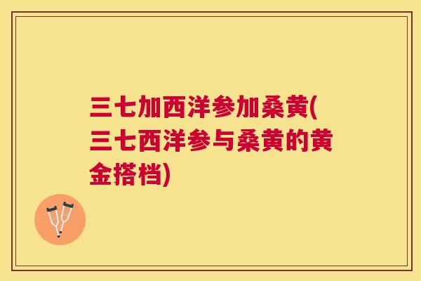 三七加西洋参加桑黄(三七西洋参与桑黄的黄金搭档)