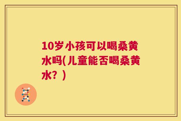 10岁小孩可以喝桑黄水吗(儿童能否喝桑黄水？)