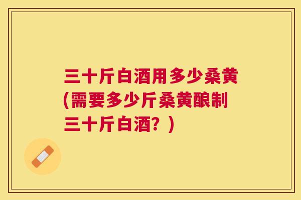 三十斤白酒用多少桑黄(需要多少斤桑黄酿制三十斤白酒?) 三十斤白酒用多少桑黄(需要多少斤桑黄酿制三十斤白酒?)