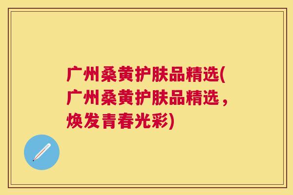 广州桑黄护肤品精选(广州桑黄护肤品精选，焕发青春光彩)