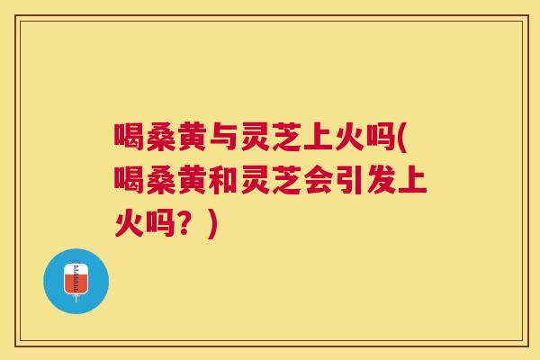 喝桑黄与灵芝上火吗(喝桑黄和灵芝会引发上火吗?) 喝桑黄与灵芝上火吗(喝桑黄和灵芝会引发上火吗?)