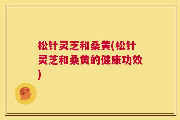 松针灵芝和桑黄(松针灵芝和桑黄的健康功效)