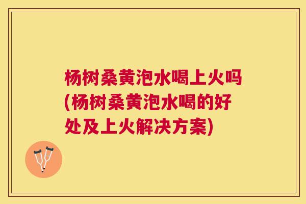 杨树桑黄泡水喝上火吗(杨树桑黄泡水喝的好处及上火解决方案) 杨树桑黄泡水喝上火吗(杨树桑黄泡水喝的好处及上火解决方案)