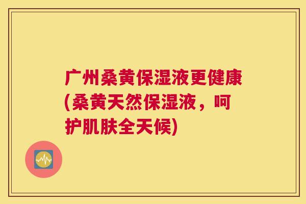 广州桑黄保湿液更健康(桑黄天然保湿液,呵护全天候) 广州桑黄保湿液更健康(桑黄天然保湿液,呵护全天候)