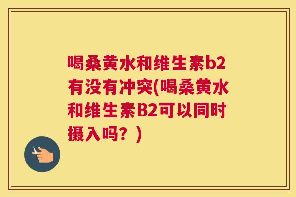 喝桑黄水和维生素b2有没有冲突(喝桑黄水和维生素B2可以同时摄入吗?) 喝桑黄水和维生素b2有没有冲突(喝桑黄水和维生素B2可以同时摄入吗?)