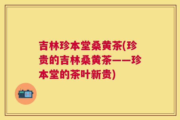 吉林珍本堂桑黄茶(珍贵的吉林桑黄茶——珍本堂的茶叶新贵) 吉林珍本堂桑黄茶(珍贵的吉林桑黄茶——珍本堂的茶叶新贵)