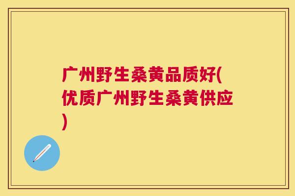 广州野生桑黄品质好(优质广州野生桑黄供应)