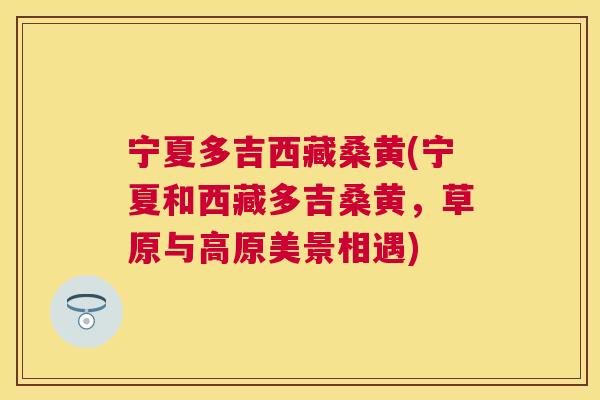 宁夏多吉西藏桑黄(宁夏和西藏多吉桑黄,草原与高原美景相遇) 宁夏多吉西藏桑黄(宁夏和西藏多吉桑黄,草原与高原美景相遇)