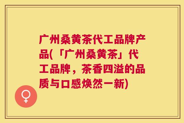 广州桑黄茶代工品牌产品(「广州桑黄茶」代工品牌,茶香四溢的品质与口感焕然一新) 广州桑黄茶代工品牌产品(「广州桑黄茶」代工品牌,茶香四溢的品质与口感焕然一新)