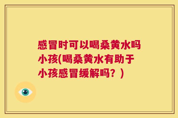 时可以喝桑黄水吗小孩(喝桑黄水有助于小孩缓解吗?) 时可以喝桑黄水吗小孩(喝桑黄水有助于小孩缓解吗?)