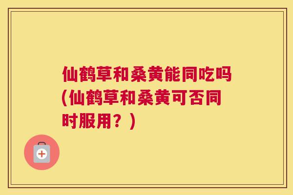 仙鹤草和桑黄能同吃吗(仙鹤草和桑黄可否同时服用？)