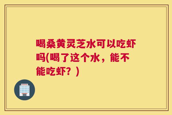 喝桑黄灵芝水可以吃虾吗(喝了这个水,能不能吃虾?) 喝桑黄灵芝水可以吃虾吗(喝了这个水,能不能吃虾?)