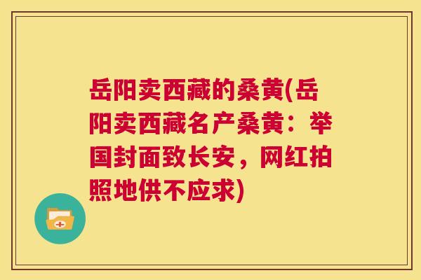 岳阳卖西藏的桑黄(岳阳卖西藏名产桑黄:举国封面致长安,网红拍照地供不应求) 岳阳卖西藏的桑黄(岳阳卖西藏名产桑黄:举国封面致长安,网红拍照地供不应求)