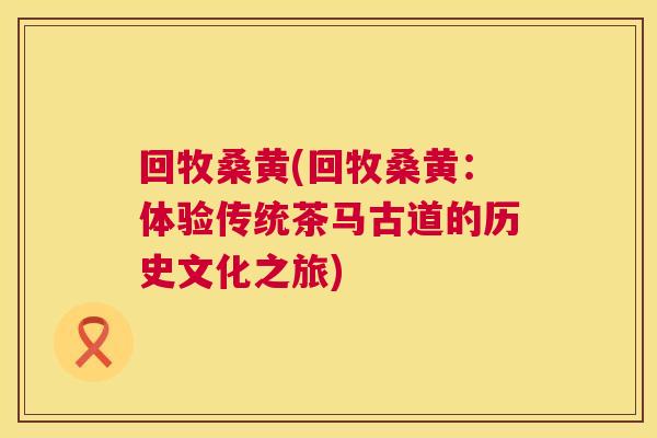 回牧桑黄(回牧桑黄:体验传统茶马古道的历史文化之旅) 回牧桑黄(回牧桑黄:体验传统茶马古道的历史文化之旅)