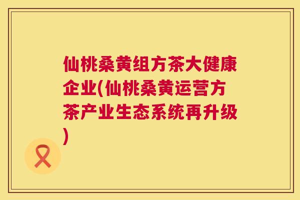仙桃桑黄组方茶大健康企业(仙桃桑黄运营方茶产业生态系统再升级) 仙桃桑黄组方茶大健康企业(仙桃桑黄运营方茶产业生态系统再升级)