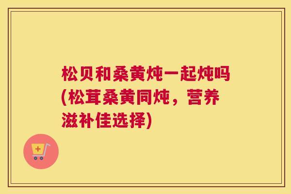 松贝和桑黄炖一起炖吗(松茸桑黄同炖,营养滋补佳选择) 松贝和桑黄炖一起炖吗(松茸桑黄同炖,营养滋补佳选择)