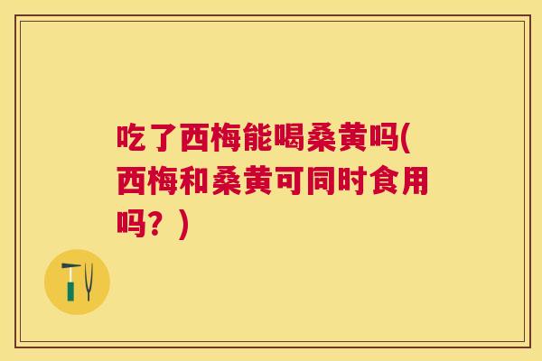 吃了西梅能喝桑黄吗(西梅和桑黄可同时食用吗？)
