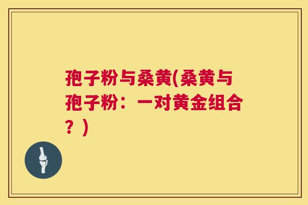 孢子粉与桑黄(桑黄与孢子粉:一对黄金组合?) 孢子粉与桑黄(桑黄与孢子粉:一对黄金组合?)