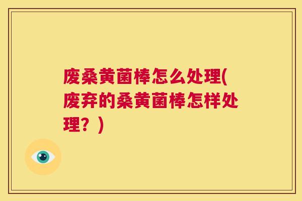 废桑黄菌棒怎么处理(废弃的桑黄菌棒怎样处理？)