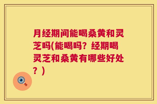 期间能喝桑黄和灵芝吗(能喝吗？经期喝灵芝和桑黄有哪些好处？)