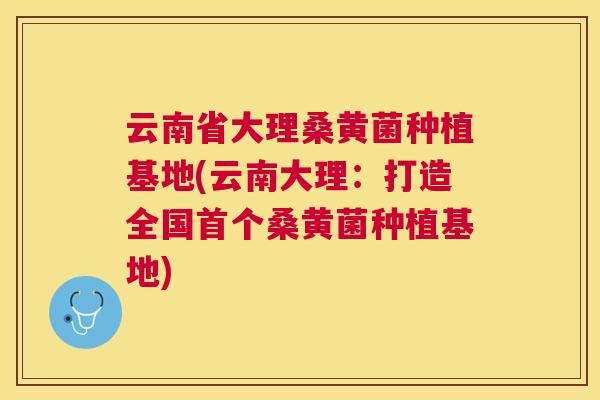 云南省大理桑黄菌种植基地(云南大理:打造全国桑黄菌种植基地) 云南省大理桑黄菌种植基地(云南大理:打造全国桑黄菌种植基地)