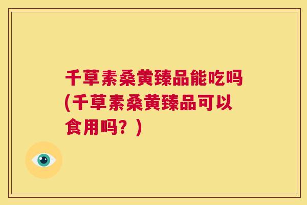 千草素桑黄臻品能吃吗(千草素桑黄臻品可以食用吗?) 千草素桑黄臻品能吃吗(千草素桑黄臻品可以食用吗?)