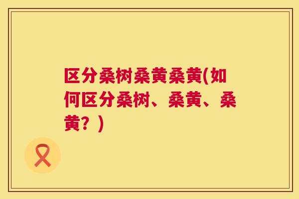 区分桑树桑黄桑黄(如何区分桑树、桑黄、桑黄?) 区分桑树桑黄桑黄(如何区分桑树、桑黄、桑黄?)