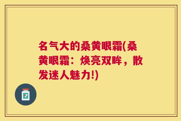 名气大的桑黄眼霜(桑黄眼霜:焕亮双眸,散发迷人魅力!) 名气大的桑黄眼霜(桑黄眼霜:焕亮双眸,散发迷人魅力!)
