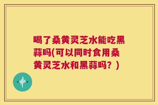 喝了桑黄灵芝水能吃黑蒜吗(可以同时食用桑黄灵芝水和黑蒜吗?) 喝了桑黄灵芝水能吃黑蒜吗(可以同时食用桑黄灵芝水和黑蒜吗?)