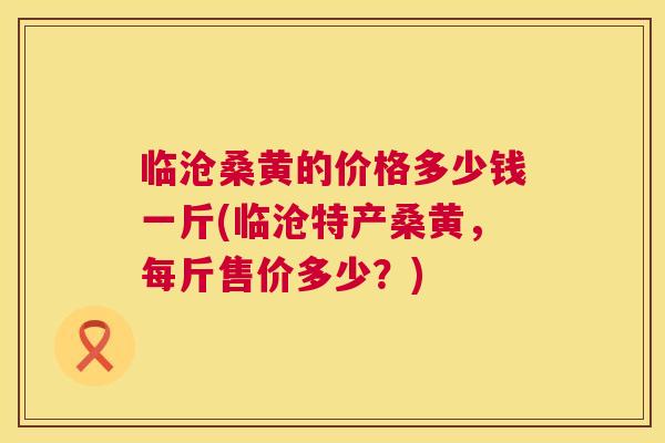 临沧桑黄的价格多少钱一斤(临沧特产桑黄,每斤售价多少?) 临沧桑黄的价格多少钱一斤(临沧特产桑黄,每斤售价多少?)