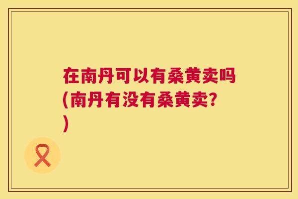 在南丹可以有桑黄卖吗(南丹有没有桑黄卖?) 在南丹可以有桑黄卖吗(南丹有没有桑黄卖?)