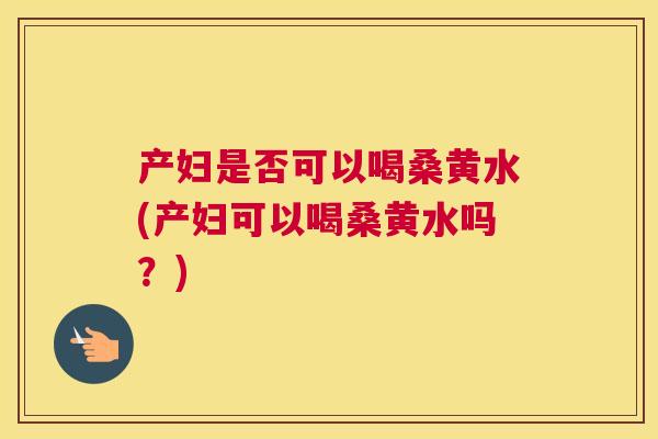 产妇是否可以喝桑黄水(产妇可以喝桑黄水吗?) 产妇是否可以喝桑黄水(产妇可以喝桑黄水吗?)