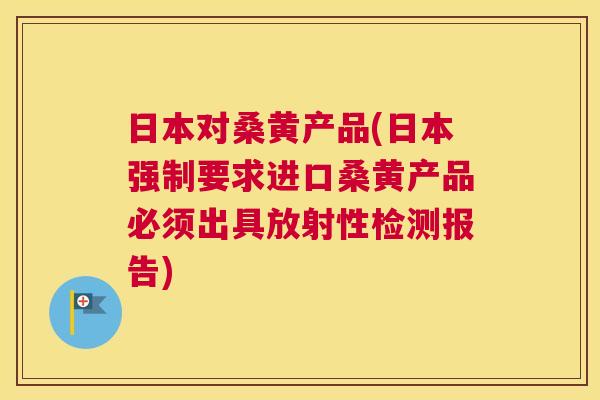 日本对桑黄产品(日本强制要求进口桑黄产品必须出具放射性检测报告) 日本对桑黄产品(日本强制要求进口桑黄产品必须出具放射性检测报告)