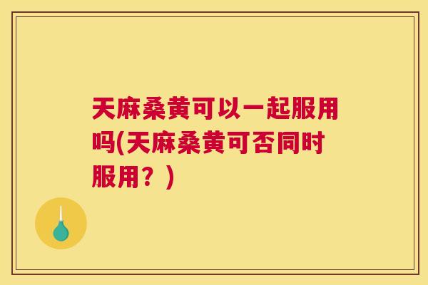 天麻桑黄可以一起服用吗(天麻桑黄可否同时服用？)