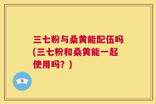 三七粉与桑黄能配伍吗(三七粉和桑黄能一起使用吗?) 三七粉与桑黄能配伍吗(三七粉和桑黄能一起使用吗?)