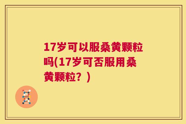 17岁可以服桑黄颗粒吗(17岁可否服用桑黄颗粒?) 17岁可以服桑黄颗粒吗(17岁可否服用桑黄颗粒?)