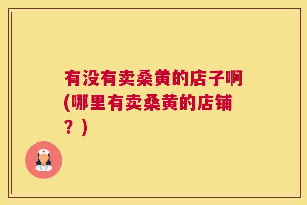 有没有卖桑黄的店子啊(哪里有卖桑黄的店铺?) 有没有卖桑黄的店子啊(哪里有卖桑黄的店铺?)