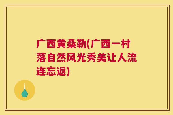 广西黄桑勒(广西一村落自然风光秀美让人流连忘返) 广西黄桑勒(广西一村落自然风光秀美让人流连忘返)