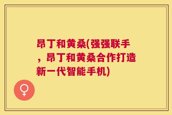 昂丁和黄桑(强强联手，昂丁和黄桑合作打造新一代智能手机)