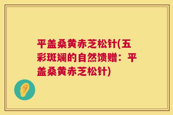 平盖桑黄赤芝松针(五彩斑斓的自然馈赠:平盖桑黄赤芝松针) 平盖桑黄赤芝松针(五彩斑斓的自然馈赠:平盖桑黄赤芝松针)